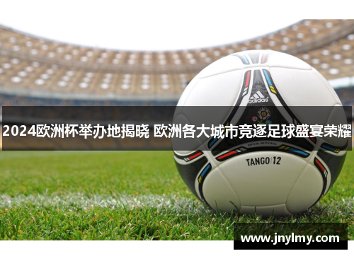 2024欧洲杯举办地揭晓 欧洲各大城市竞逐足球盛宴荣耀