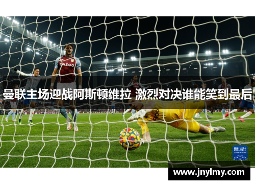曼联主场迎战阿斯顿维拉 激烈对决谁能笑到最后