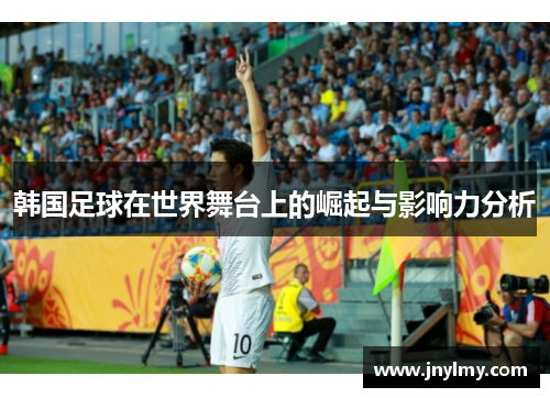 韩国足球在世界舞台上的崛起与影响力分析