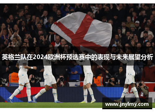 英格兰队在2024欧洲杯预选赛中的表现与未来展望分析