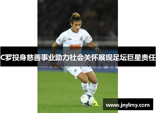 C罗投身慈善事业助力社会关怀展现足坛巨星责任