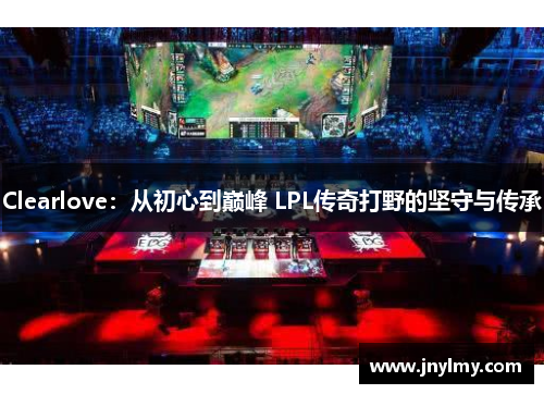 Clearlove：从初心到巅峰 LPL传奇打野的坚守与传承