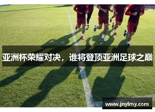 亚洲杯荣耀对决，谁将登顶亚洲足球之巅