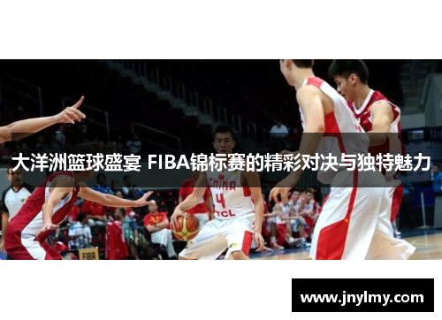大洋洲篮球盛宴 FIBA锦标赛的精彩对决与独特魅力