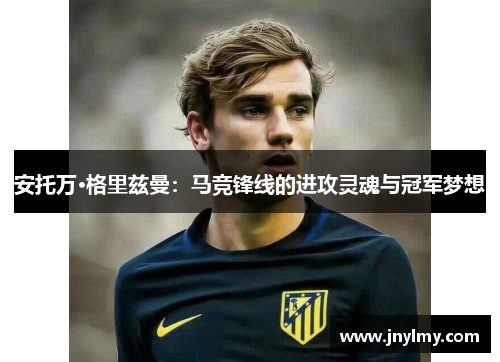 安托万·格里兹曼：马竞锋线的进攻灵魂与冠军梦想