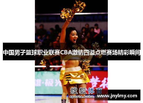 中国男子篮球职业联赛CBA激情四溢点燃赛场精彩瞬间
