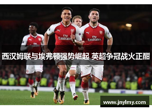 西汉姆联与埃弗顿强势崛起 英超争冠战火正酣